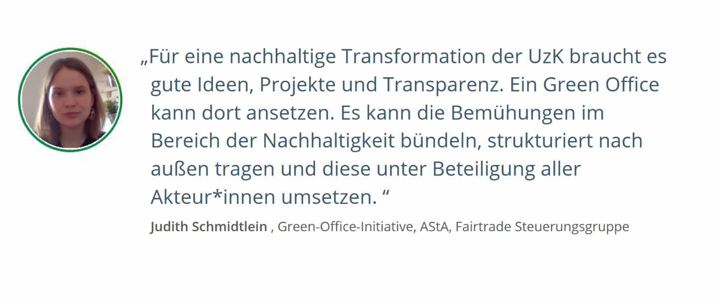 Zitat von Judith Schmidtlein , Green-Office-Initiative, AStA, Fairtrade Steuerungsgruppe: Für eine nachhaltige Transformation der UzK braucht es gute Ideen, Projekte und Transparenz. Ein Green Office kann dort ansetzen. Es kann die Bemühungen im Bereich der Nachhaltigkeit bündeln, strukturiert nach außen tragen und diese unter Beteiligung aller Akteur*innen umsetzen. 