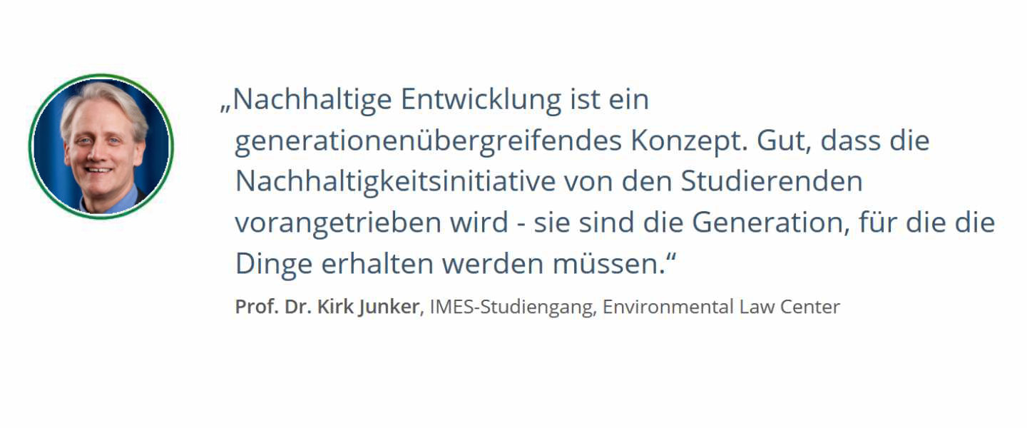 Zitat von Prof. Dr. Kirk Junker, IMES-Studiengang, Environmental Law Center: Nachhaltige Entwicklung ist ein generationenübergreifendes Konzept. Gut, dass die Nachhaltigkeitsinitiative von den Studierenden vorangetrieben wird - sie sind die Generation, für die die Dinge erhalten werden müssen.